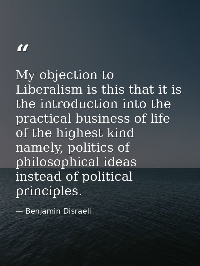 My objection to Liberalism is this that it is the introduction into the practical business of life of the highest kind n — Benjamin Disraeli