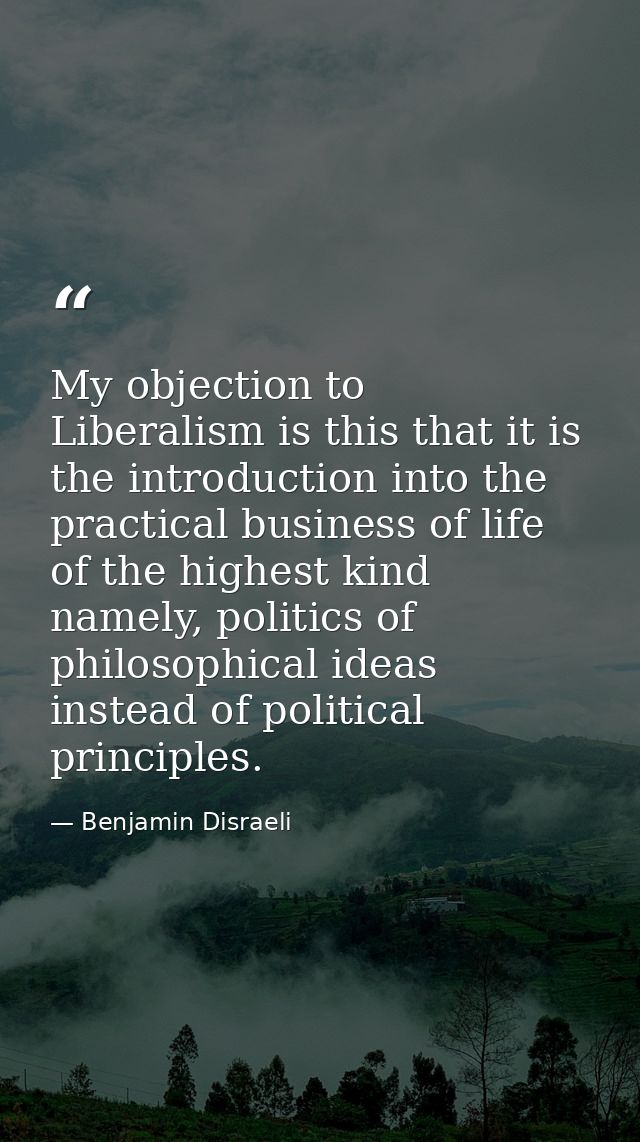 My objection to Liberalism is this that it is the introduction into the practical business of life of the highest kind n — Benjamin Disraeli