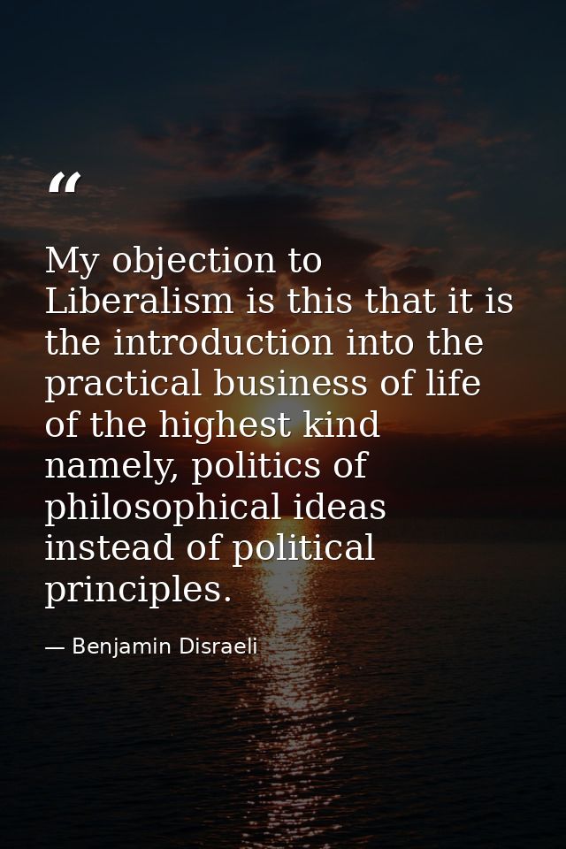 My objection to Liberalism is this that it is the introduction into the practical business of life of the highest kind n — Benjamin Disraeli
