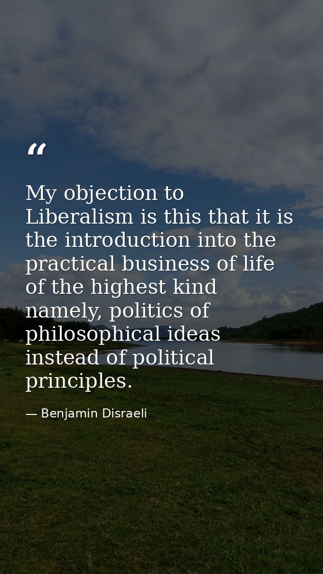 My objection to Liberalism is this that it is the introduction into the practical business of life of the highest kind n — Benjamin Disraeli