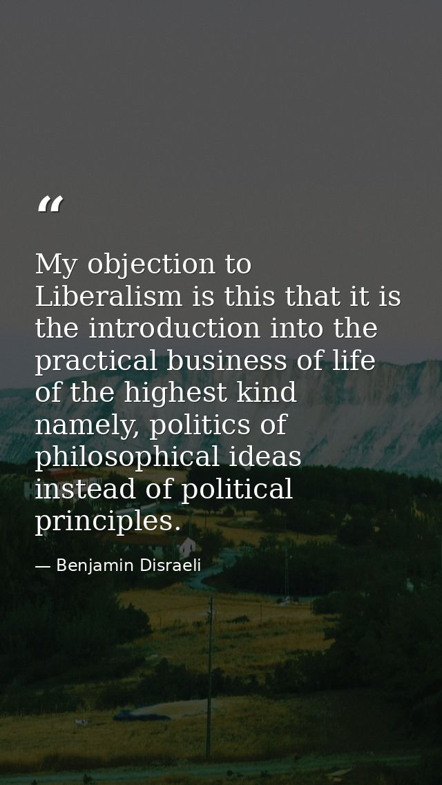 My objection to Liberalism is this that it is the introduction into the practical business of life of the highest kind n — Benjamin Disraeli
