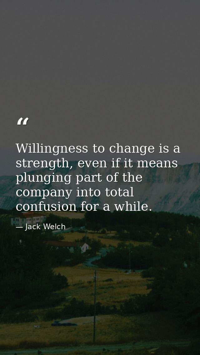 Willingness to change is a strength, even if it means plunging part of the company into total confusion for a while. — Jack Welch