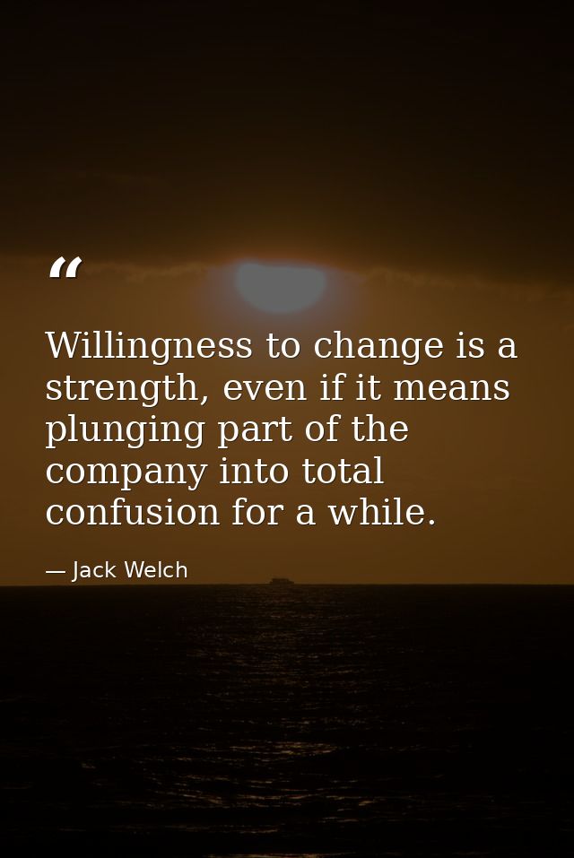 Willingness to change is a strength, even if it means plunging part of the company into total confusion for a while. — Jack Welch