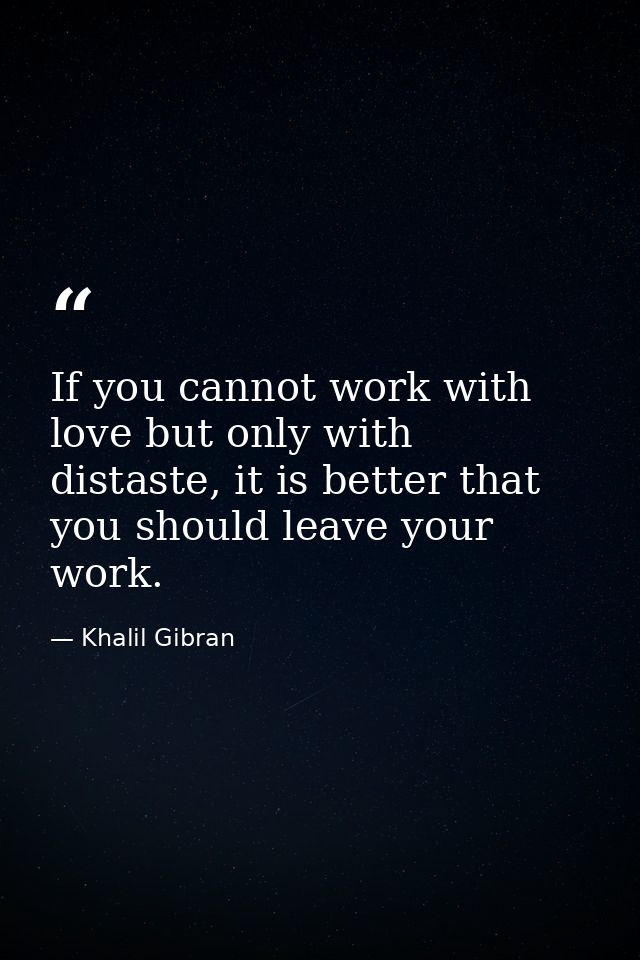 If you cannot work with love but only with distaste, it is better that you should leave your work. — Khalil Gibran