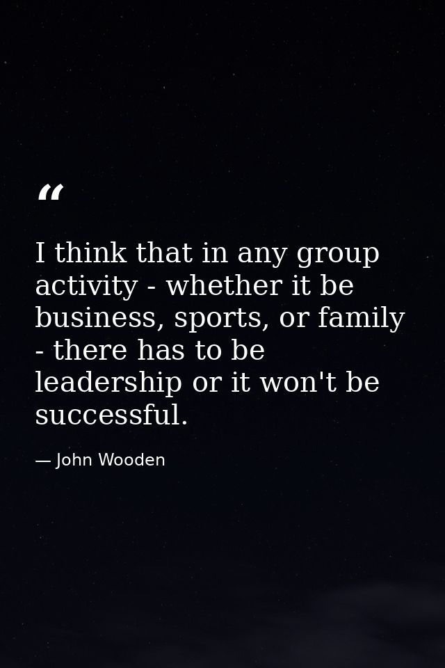 I think that in any group activity - whether it be business, sports, or family - there has to be leadership or it won't  — John Wooden