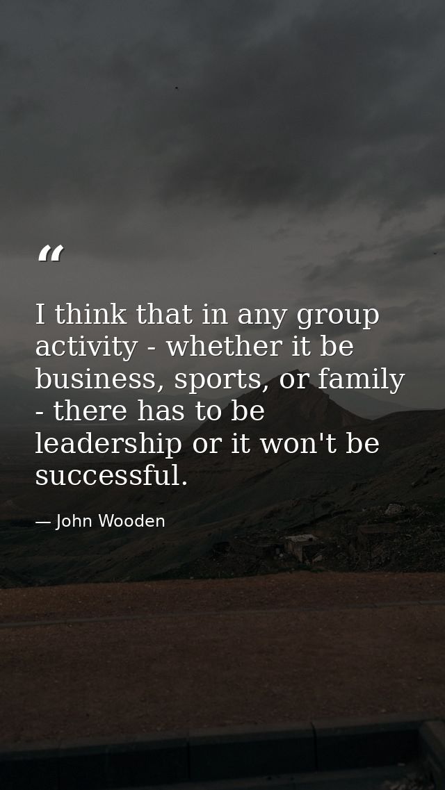 I think that in any group activity - whether it be business, sports, or family - there has to be leadership or it won't  — John Wooden