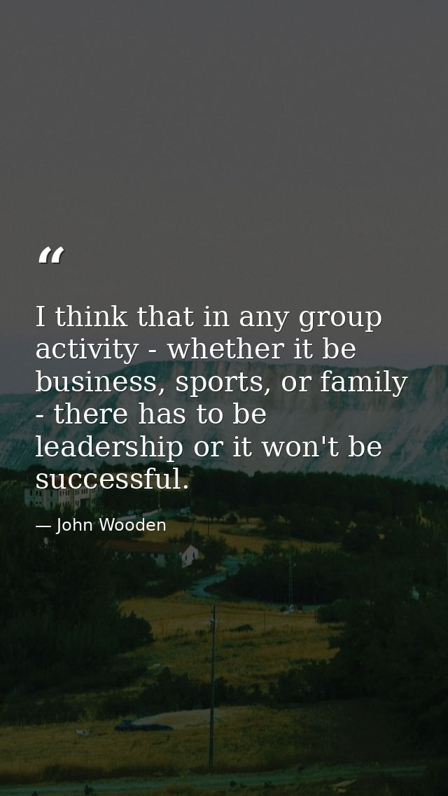 I think that in any group activity - whether it be business, sports, or family - there has to be leadership or it won't  — John Wooden