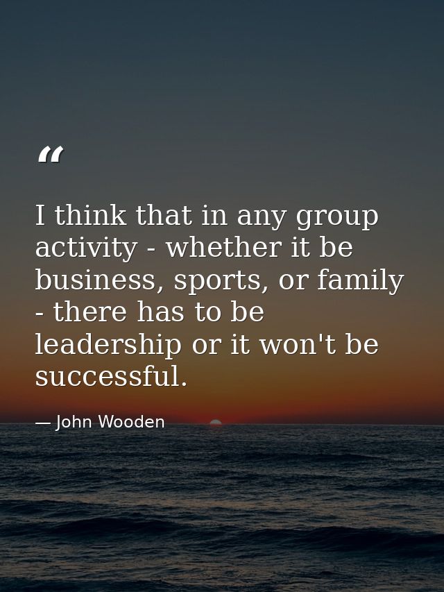 I think that in any group activity - whether it be business, sports, or family - there has to be leadership or it won't  — John Wooden