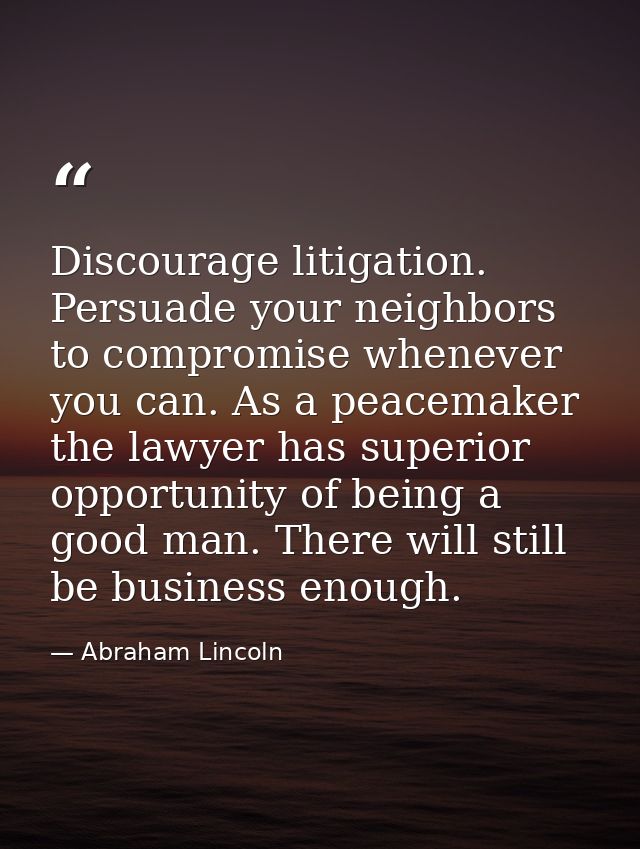 Discourage litigation. Persuade your neighbors to compromise whenever you can. As a peacemaker the lawyer has superior o — Abraham Lincoln