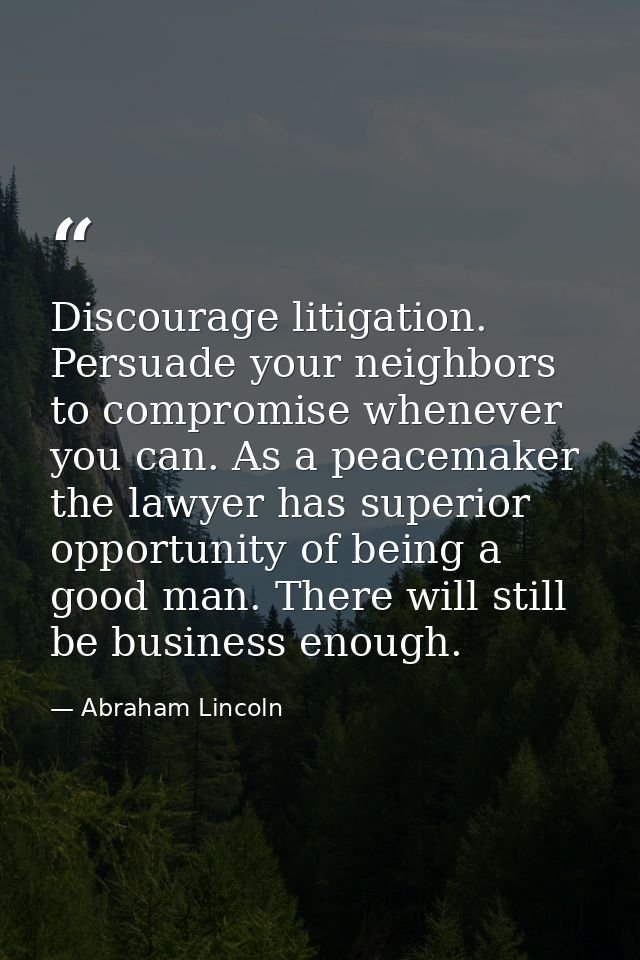 Discourage litigation. Persuade your neighbors to compromise whenever you can. As a peacemaker the lawyer has superior o — Abraham Lincoln