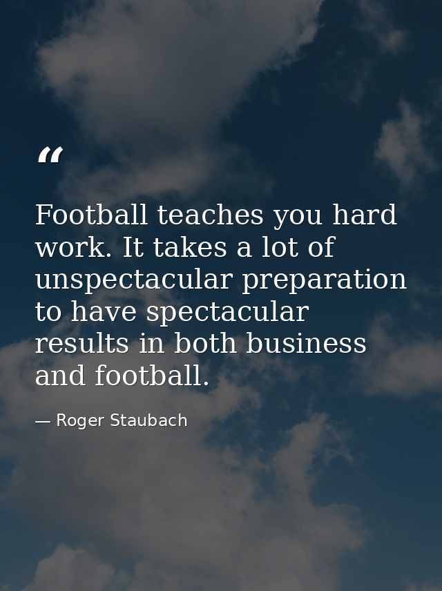 Football teaches you hard work. It takes a lot of unspectacular preparation to have spectacular results in both business — Roger Staubach