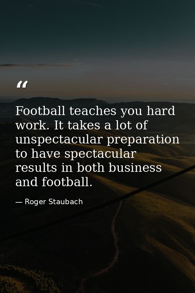 Football teaches you hard work. It takes a lot of unspectacular preparation to have spectacular results in both business — Roger Staubach