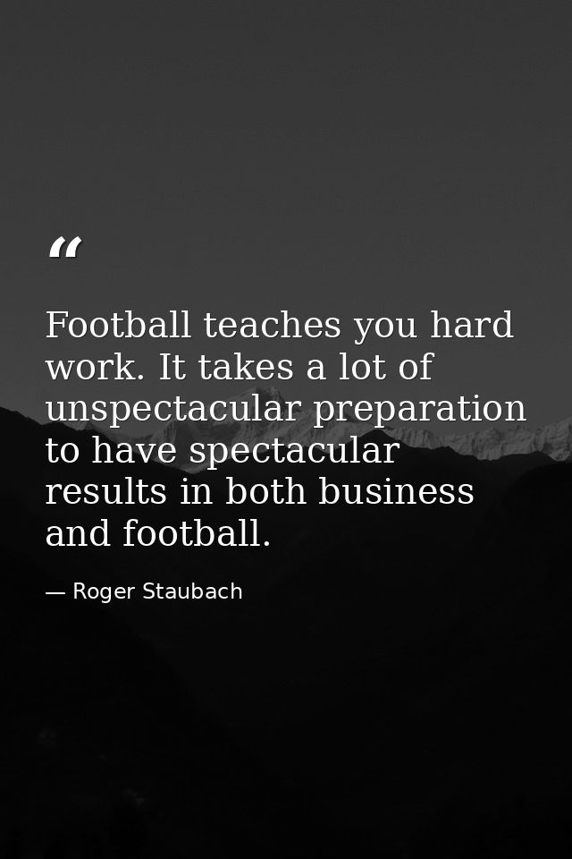 Football teaches you hard work. It takes a lot of unspectacular preparation to have spectacular results in both business — Roger Staubach