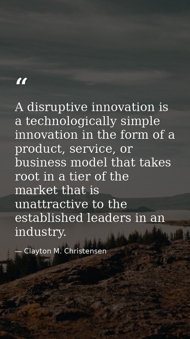 A disruptive innovation is a technologically simple innovation in the form of a product, service, or business model that — Clayton M. Christensen