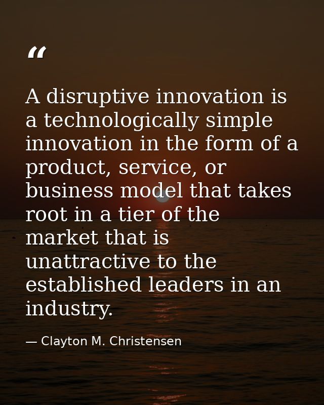 A disruptive innovation is a technologically simple innovation in the form of a product, service, or business model that — Clayton M. Christensen
