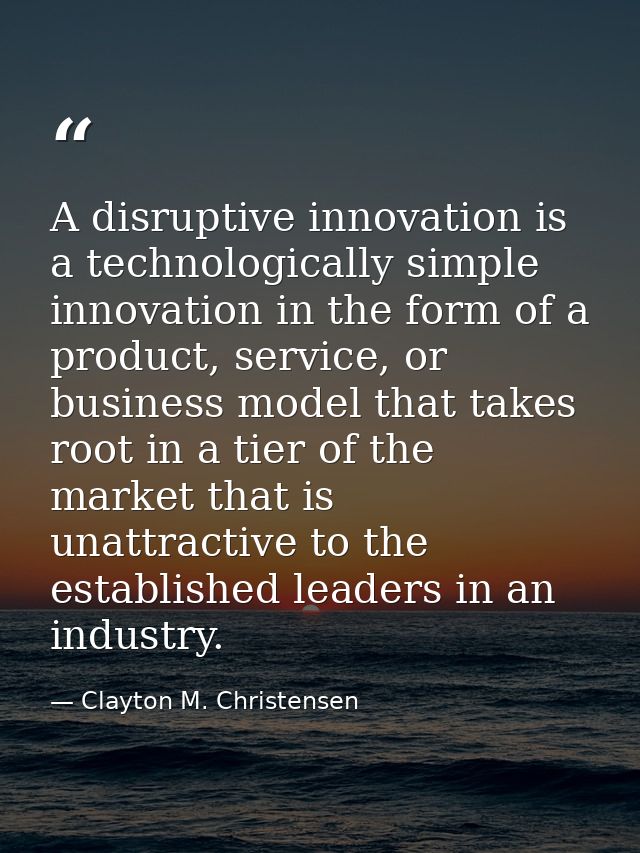 A disruptive innovation is a technologically simple innovation in the form of a product, service, or business model that — Clayton M. Christensen