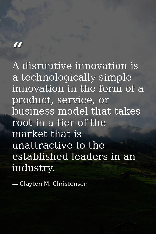 A disruptive innovation is a technologically simple innovation in the form of a product, service, or business model that — Clayton M. Christensen