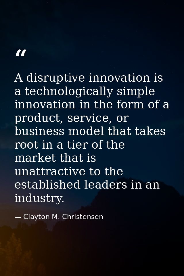 A disruptive innovation is a technologically simple innovation in the form of a product, service, or business model that — Clayton M. Christensen
