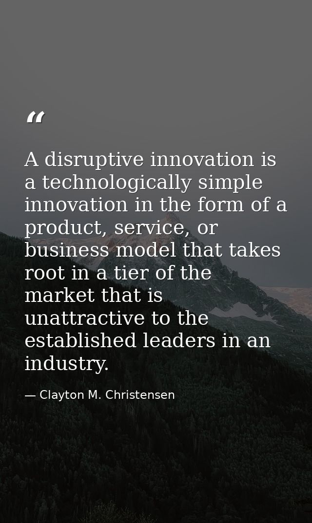 A disruptive innovation is a technologically simple innovation in the form of a product, service, or business model that — Clayton M. Christensen