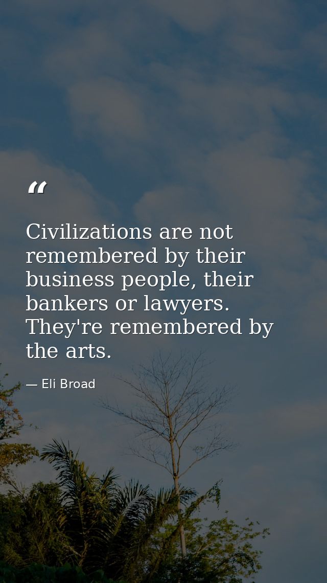 Civilizations are not remembered by their business people, their bankers or lawyers. They're remembered by the arts. — Eli Broad