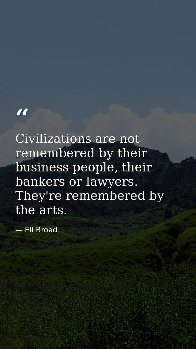 Civilizations are not remembered by their business people, their bankers or lawyers. They're remembered by the arts. — Eli Broad