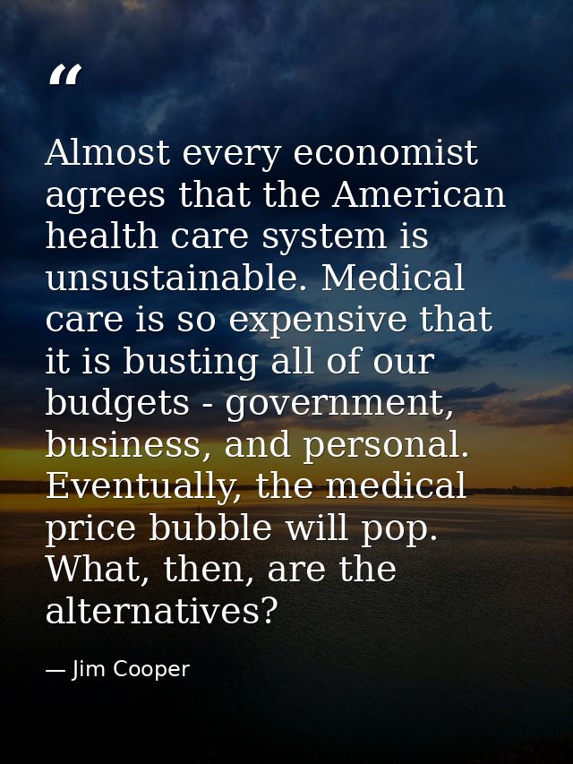 Almost every economist agrees that the American health care system is unsustainable. Medical care is so expensive that i — Jim Cooper