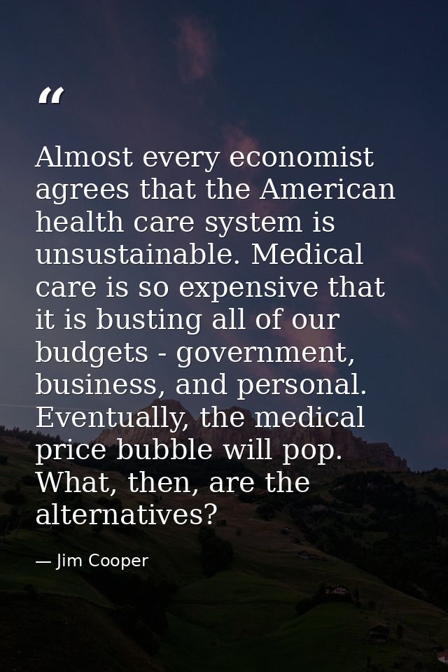 Almost every economist agrees that the American health care system is unsustainable. Medical care is so expensive that i — Jim Cooper