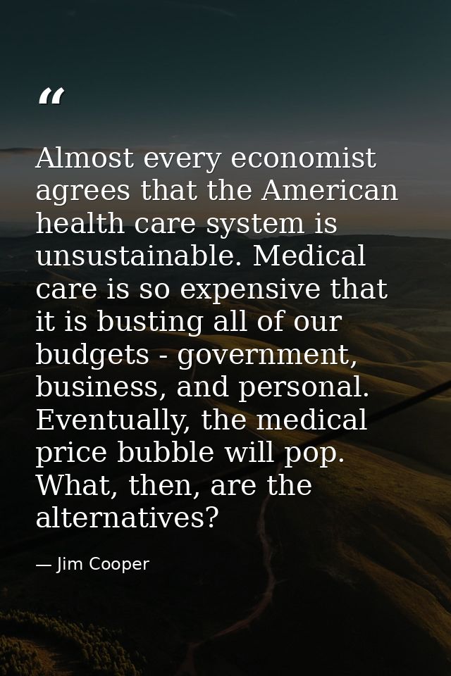 Almost every economist agrees that the American health care system is unsustainable. Medical care is so expensive that i — Jim Cooper