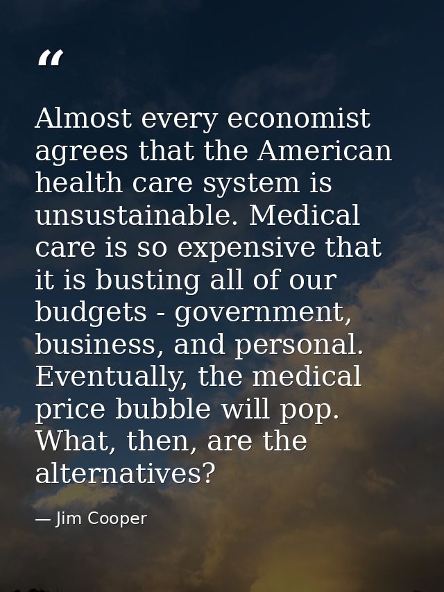 Almost every economist agrees that the American health care system is unsustainable. Medical care is so expensive that i — Jim Cooper