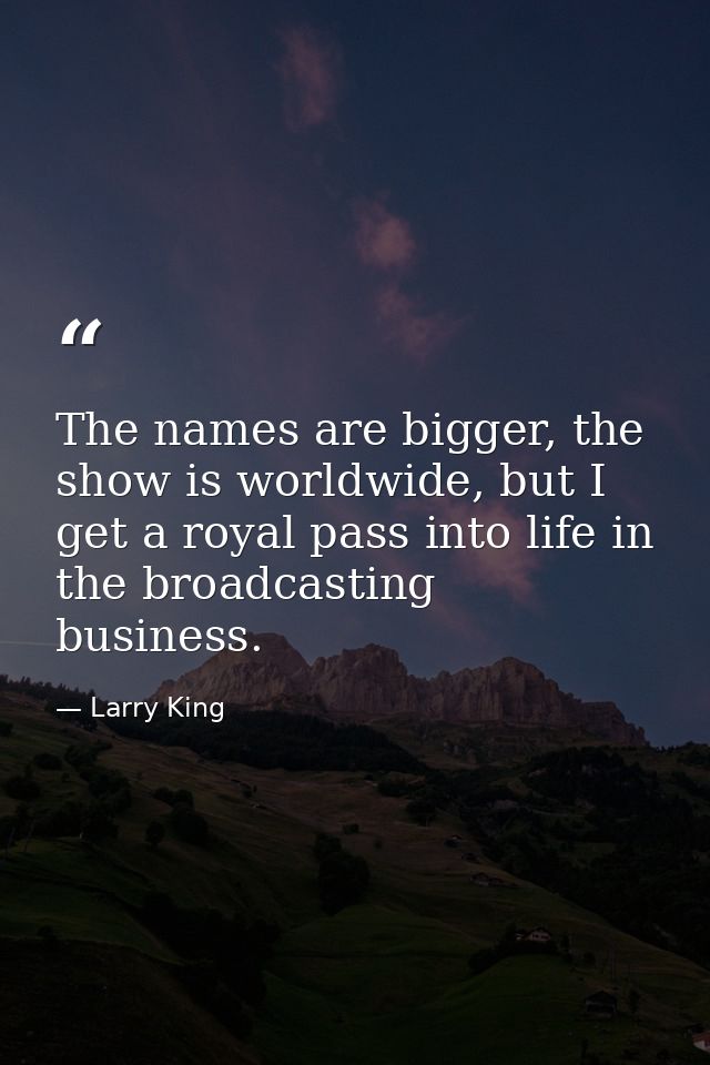 The names are bigger, the show is worldwide, but I get a royal pass into life in the broadcasting business. — Larry King