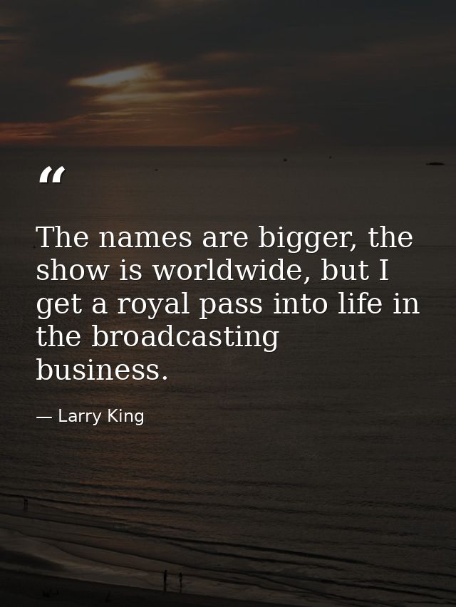 The names are bigger, the show is worldwide, but I get a royal pass into life in the broadcasting business. — Larry King
