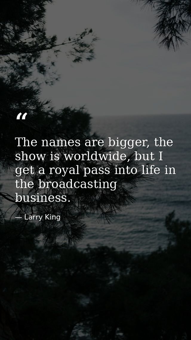 The names are bigger, the show is worldwide, but I get a royal pass into life in the broadcasting business. — Larry King
