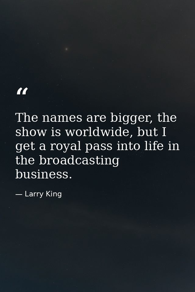 The names are bigger, the show is worldwide, but I get a royal pass into life in the broadcasting business. — Larry King