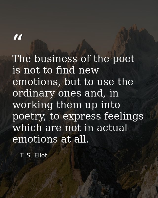 The business of the poet is not to find new emotions, but to use the ordinary ones and, in working them up into poetry,  — T. S. Eliot