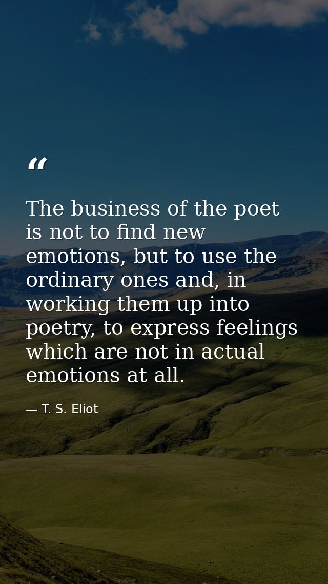 The business of the poet is not to find new emotions, but to use the ordinary ones and, in working them up into poetry,  — T. S. Eliot