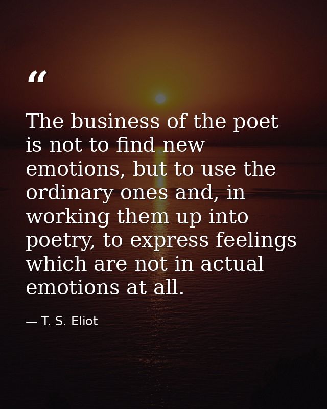 The business of the poet is not to find new emotions, but to use the ordinary ones and, in working them up into poetry,  — T. S. Eliot