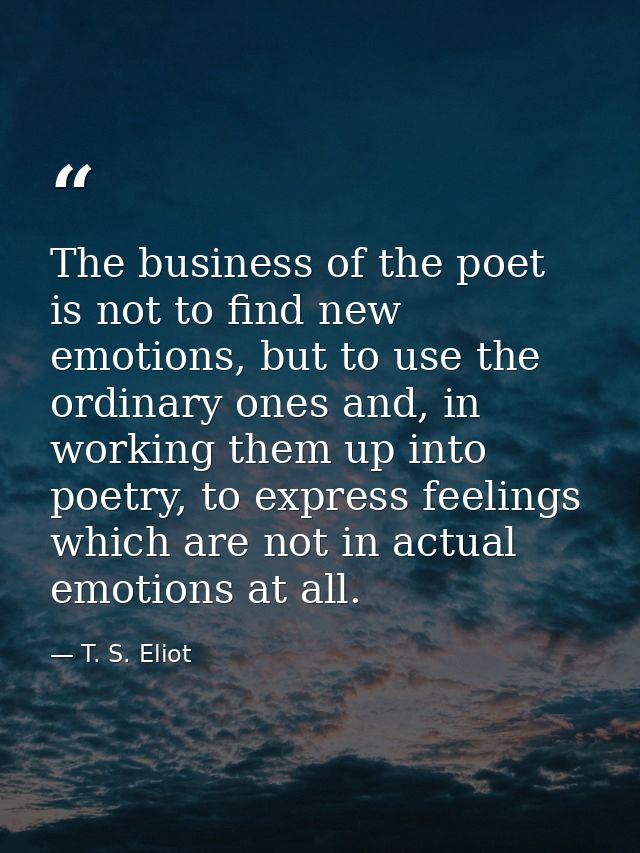 The business of the poet is not to find new emotions, but to use the ordinary ones and, in working them up into poetry,  — T. S. Eliot