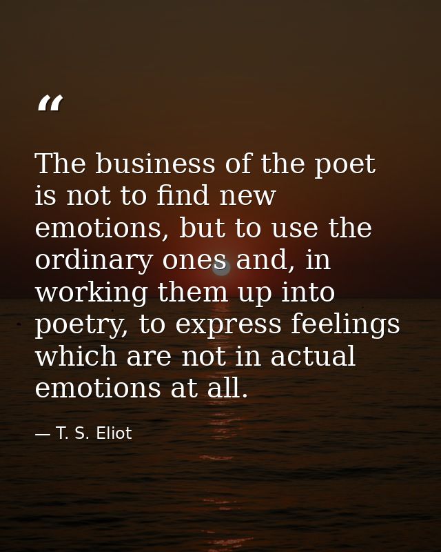 The business of the poet is not to find new emotions, but to use the ordinary ones and, in working them up into poetry,  — T. S. Eliot