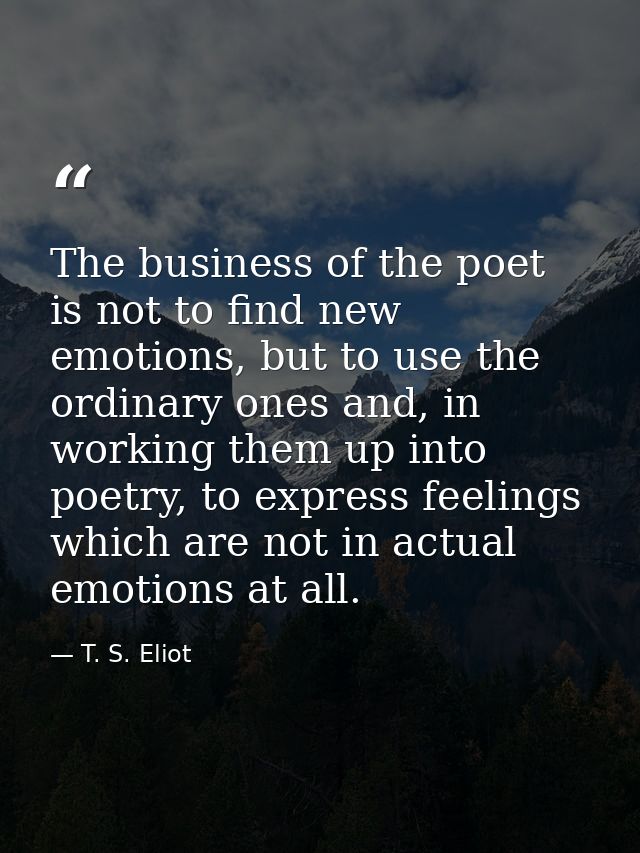 The business of the poet is not to find new emotions, but to use the ordinary ones and, in working them up into poetry,  — T. S. Eliot