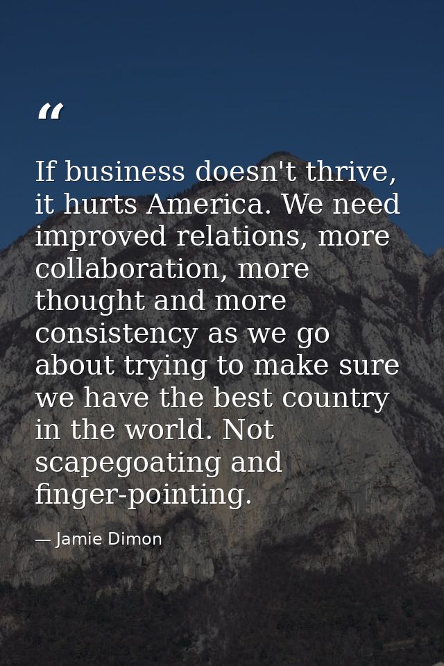 If business doesn't thrive, it hurts America. We need improved relations, more collaboration, more thought and more cons — Jamie Dimon