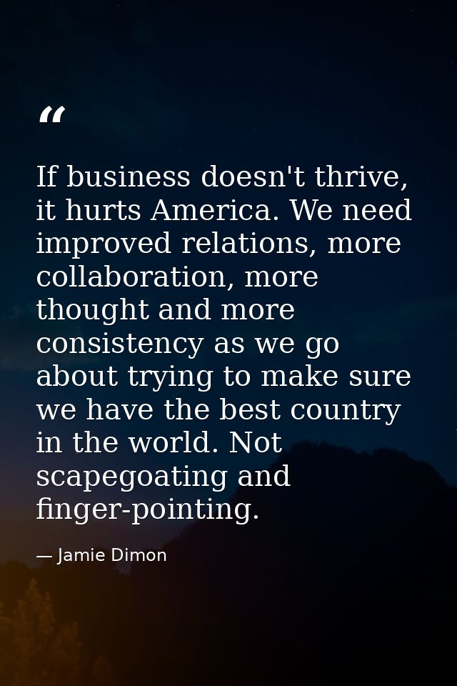 If business doesn't thrive, it hurts America. We need improved relations, more collaboration, more thought and more cons — Jamie Dimon