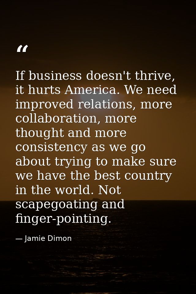 If business doesn't thrive, it hurts America. We need improved relations, more collaboration, more thought and more cons — Jamie Dimon
