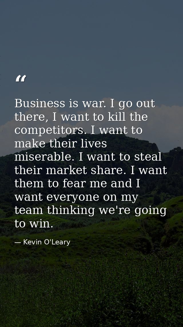 Business is war. I go out there, I want to kill the competitors. I want to make their lives miserable. I want to steal t — Kevin O'Leary