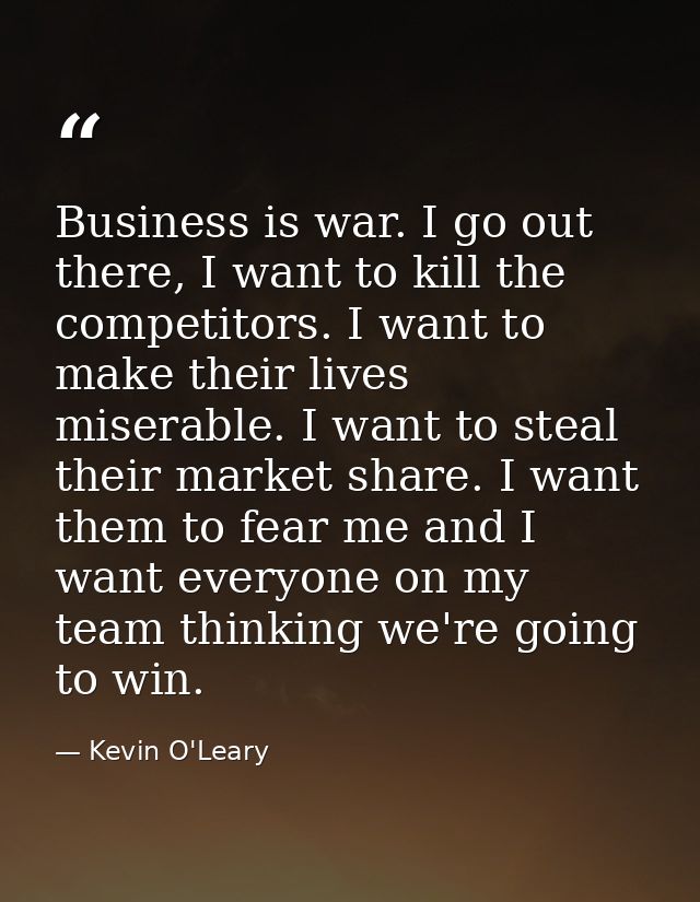Business is war. I go out there, I want to kill the competitors. I want to make their lives miserable. I want to steal t — Kevin O'Leary