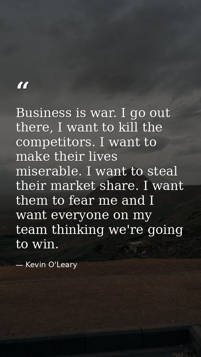 Business is war. I go out there, I want to kill the competitors. I want to make their lives miserable. I want to steal t — Kevin O'Leary