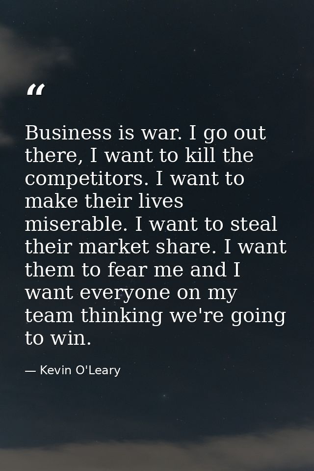 Business is war. I go out there, I want to kill the competitors. I want to make their lives miserable. I want to steal t — Kevin O'Leary