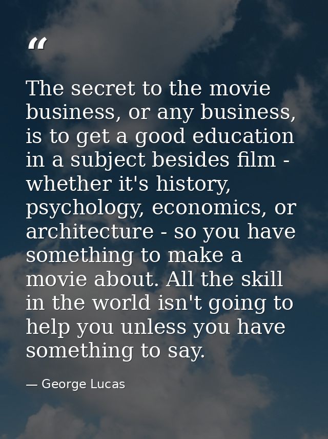 The secret to the movie business, or any business, is to get a good education in a subject besides film - whether it's h — George Lucas