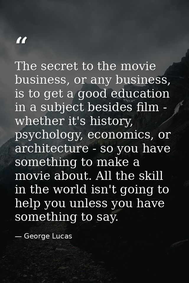The secret to the movie business, or any business, is to get a good education in a subject besides film - whether it's h — George Lucas