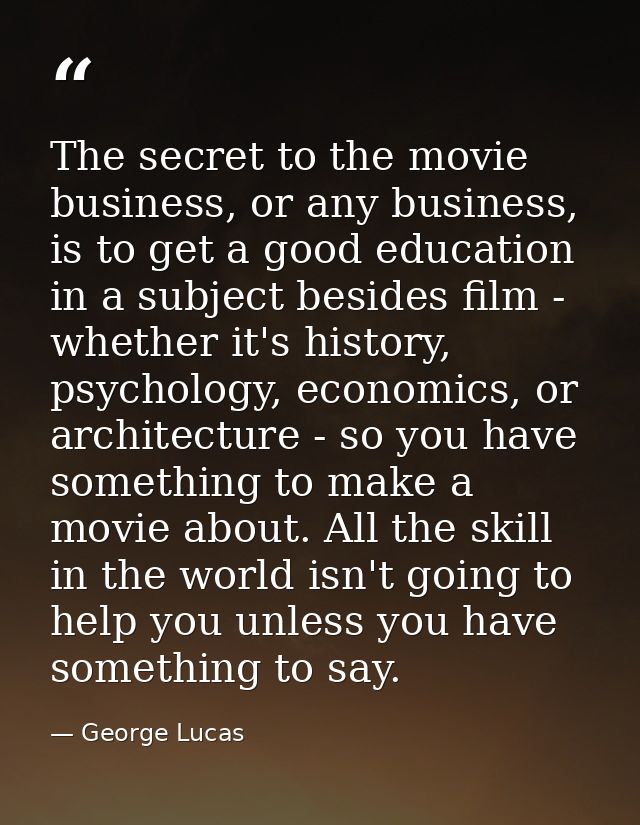 The secret to the movie business, or any business, is to get a good education in a subject besides film - whether it's h — George Lucas