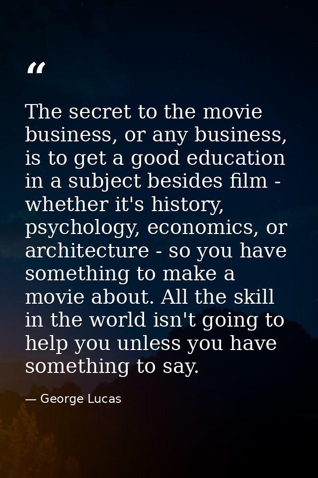 The secret to the movie business, or any business, is to get a good education in a subject besides film - whether it's h — George Lucas